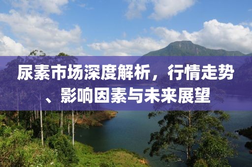尿素市场深度解析，行情走势、影响因素与未来展望