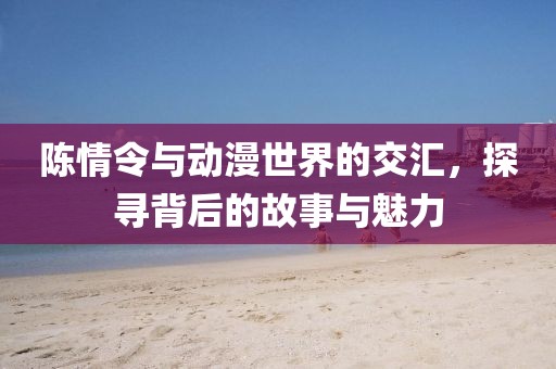陈情令与动漫世界的交汇，探寻背后的故事与魅力