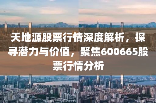 天地源股票行情深度解析，探寻潜力与价值，聚焦600665股票行情分析