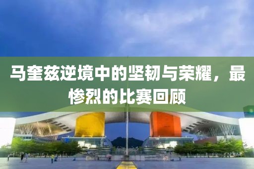 马奎兹逆境中的坚韧与荣耀，最惨烈的比赛回顾