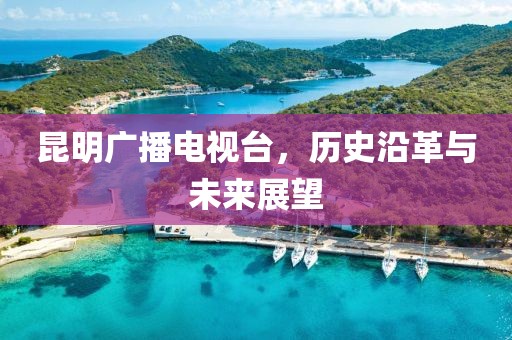 昆明广播电视台，历史沿革与未来展望