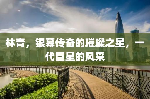 林青，银幕传奇的璀璨之星，一代巨星的风采