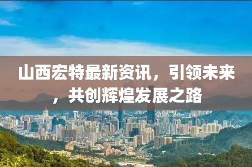 山西宏特最新资讯，引领未来，共创辉煌发展之路