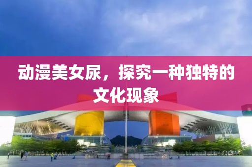 动漫美女尿，探究一种独特的文化现象