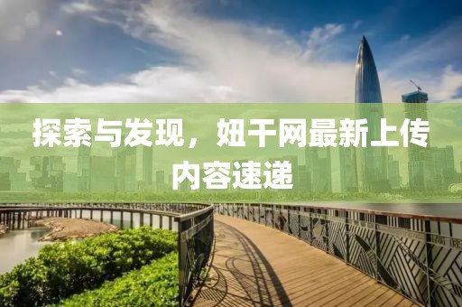 探索与发现，妞干网最新上传内容速递