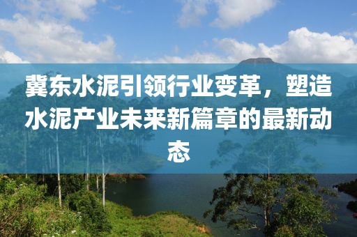冀东水泥引领行业变革，塑造水泥产业未来新篇章的最新动态