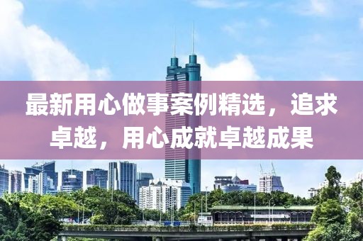 最新用心做事案例精选，追求卓越，用心成就卓越成果