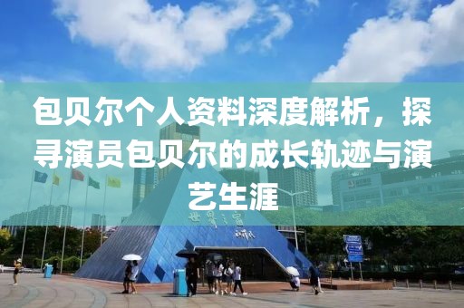 包贝尔个人资料深度解析，探寻演员包贝尔的成长轨迹与演艺生涯