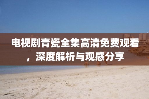 电视剧青瓷全集高清免费观看，深度解析与观感分享