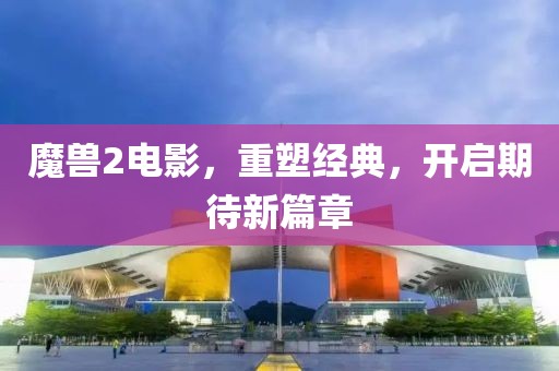 魔兽2电影，重塑经典，开启期待新篇章