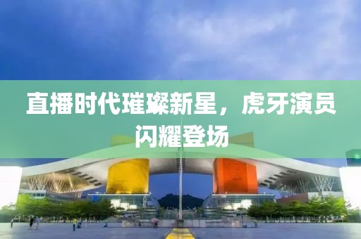 直播时代璀璨新星，虎牙演员闪耀登场