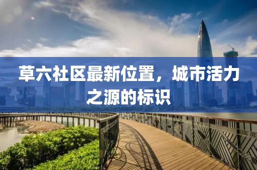 草六社区最新位置，城市活力之源的标识