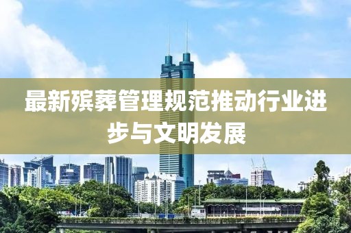 最新殡葬管理规范推动行业进步与文明发展