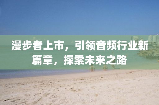 漫步者上市，引领音频行业新篇章，探索未来之路