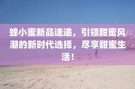 蜂小蜜新品速递，引领甜蜜风潮的新时代选择，尽享甜蜜生活！