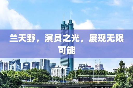 兰天野，演员之光，展现无限可能