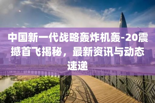 中国新一代战略轰炸机轰-20震撼首飞揭秘，最新资讯与动态速递