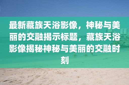 最新藏族天浴影像，神秘与美丽的交融揭示标题，藏族天浴影像揭秘神秘与美丽的交融时刻
