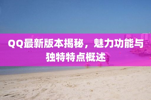 QQ最新版本揭秘，魅力功能与独特特点概述