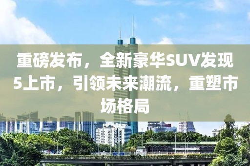 重磅发布，全新豪华SUV发现5上市，引领未来潮流，重塑市场格局