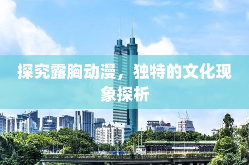 探究露胸动漫，独特的文化现象探析