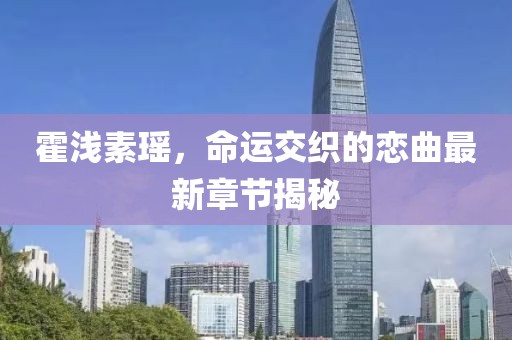 霍浅素瑶，命运交织的恋曲最新章节揭秘