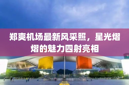 郑爽机场最新风采照，星光熠熠的魅力四射亮相