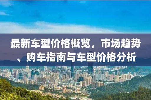 最新车型价格概览，市场趋势、购车指南与车型价格分析