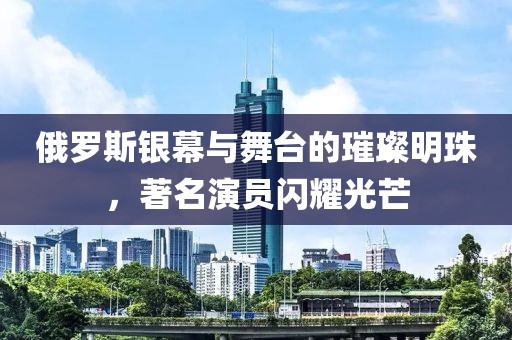 俄罗斯银幕与舞台的璀璨明珠，著名演员闪耀光芒
