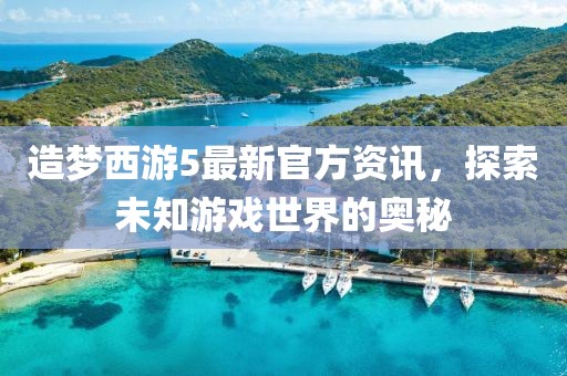 造梦西游5最新官方资讯，探索未知游戏世界的奥秘