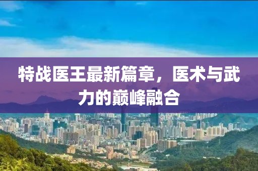 特战医王最新篇章，医术与武力的巅峰融合