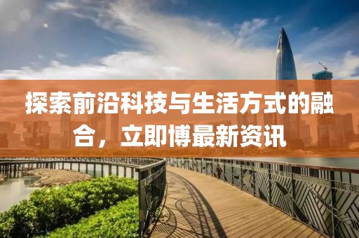 探索前沿科技与生活方式的融合，立即博最新资讯