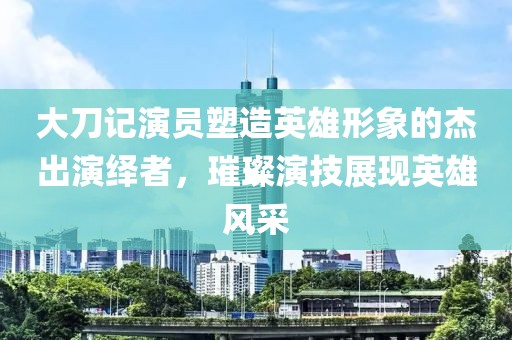 大刀记演员塑造英雄形象的杰出演绎者，璀璨演技展现英雄风采