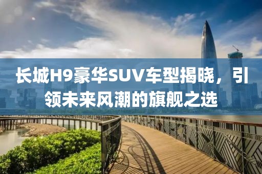 长城H9豪华SUV车型揭晓，引领未来风潮的旗舰之选