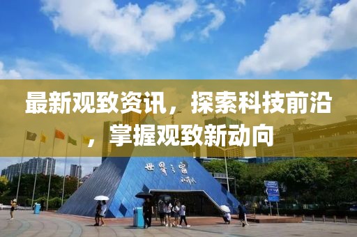 最新观致资讯，探索科技前沿，掌握观致新动向