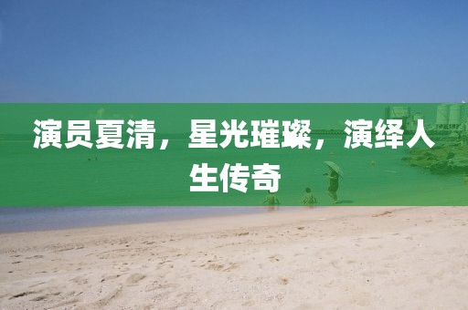 演员夏清，星光璀璨，演绎人生传奇