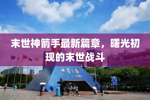 末世神箭手最新篇章，曙光初现的末世战斗