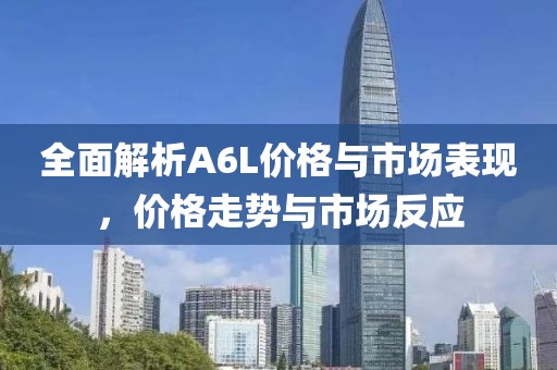全面解析A6L价格与市场表现，价格走势与市场反应
