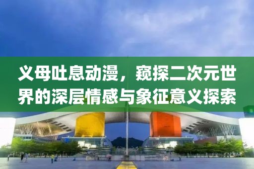 义母吐息动漫，窥探二次元世界的深层情感与象征意义探索