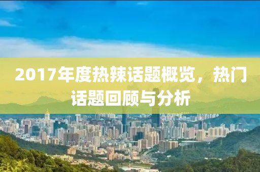 2017年度热辣话题概览，热门话题回顾与分析