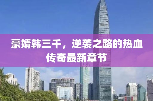 豪婿韩三千，逆袭之路的热血传奇最新章节