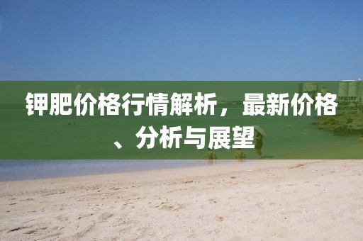 钾肥价格行情解析，最新价格、分析与展望