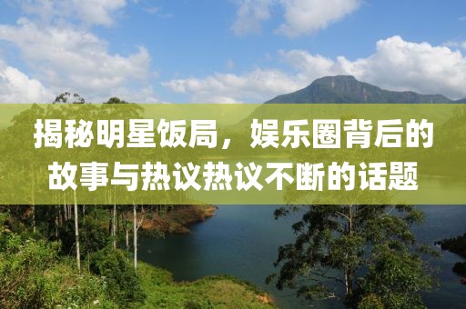 揭秘明星饭局，娱乐圈背后的故事与热议热议不断的话题
