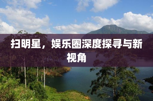 扫明星，娱乐圈深度探寻与新视角