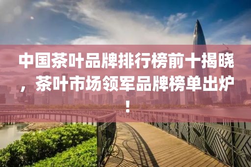 中国茶叶品牌排行榜前十揭晓，茶叶市场领军品牌榜单出炉！