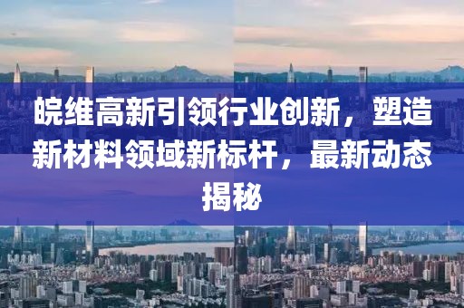 皖维高新引领行业创新，塑造新材料领域新标杆，最新动态揭秘