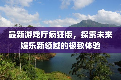 最新游戏厅疯狂版，探索未来娱乐新领域的极致体验