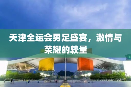 天津全运会男足盛宴，激情与荣耀的较量