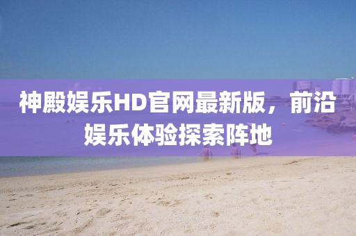 神殿娱乐HD官网最新版，前沿娱乐体验探索阵地