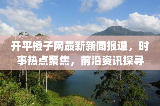 开平橙子网最新新闻报道，时事热点聚焦，前沿资讯探寻
